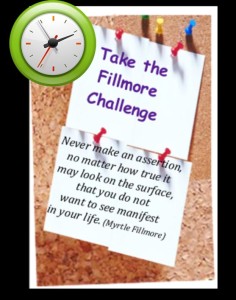 take the Fillmore Challenge, and go for a full 24 hours affirming only Truth -- only what you  want to see manifest in your life! Notice the powerful difference this Spiritual Practice makes on your thoughts, words, and feelings as you walk the spiritual path on practical feet!